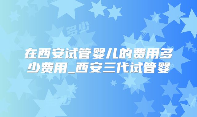 在西安试管婴儿的费用多少费用_西安三代试管婴