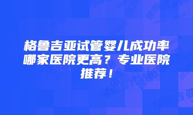 格鲁吉亚试管婴儿成功率哪家医院更高？专业医院推荐！