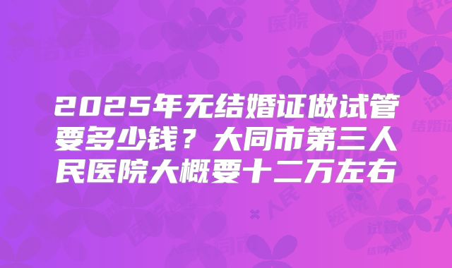2025年无结婚证做试管要多少钱?大同市第三人民医院大概要十二万左右