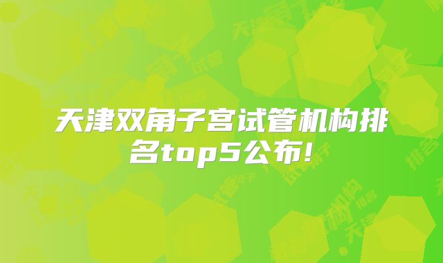 天津双角子宫试管机构排名top5公布!