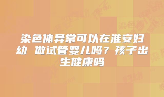 染色体异常可以在淮安妇幼 做试管婴儿吗？孩子出生健康吗