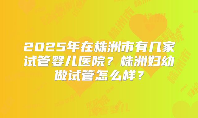 2025年在株洲市有几家试管婴儿医院？株洲妇幼做试管怎么样？
