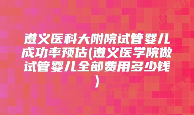 遵义医科大附院试管婴儿成功率预估(遵义医学院做试管婴儿全部费用多少钱)