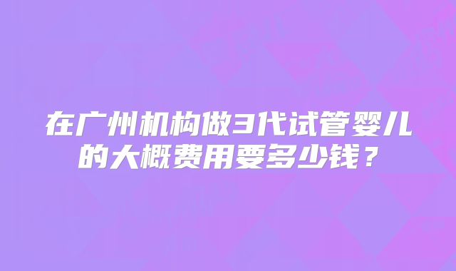 在广州机构做3代试管婴儿的大概费用要多少钱？