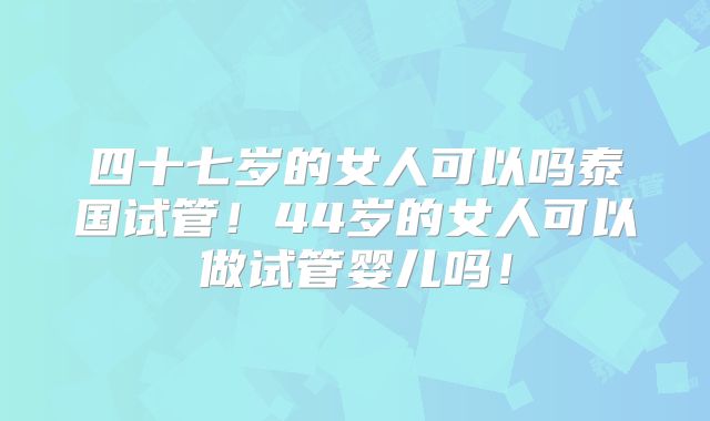 四十七岁的女人可以吗泰国试管！44岁的女人可以做试管婴儿吗！