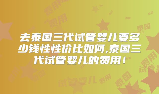 去泰国三代试管婴儿要多少钱性性价比如何,泰国三代试管婴儿的费用!