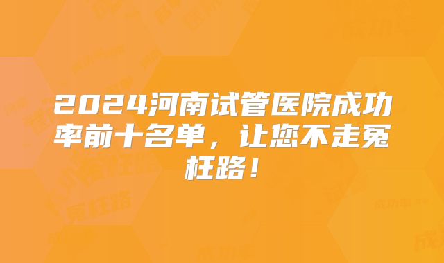 2024河南试管医院成功率前十名单，让您不走冤枉路！
