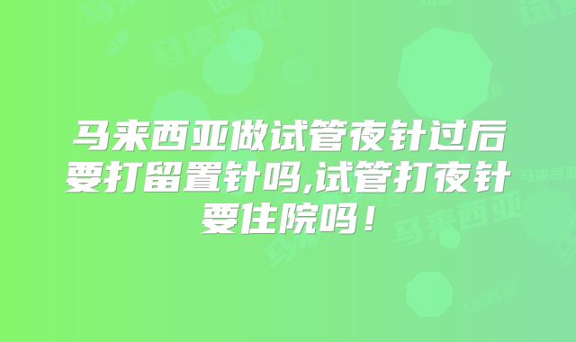 马来西亚做试管夜针过后要打留置针吗,试管打夜针要住院吗！