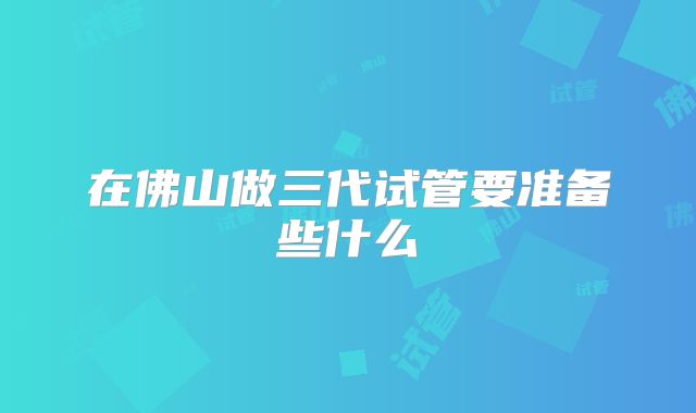 在佛山做三代试管要准备些什么