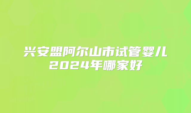 兴安盟阿尔山市试管婴儿2024年哪家好