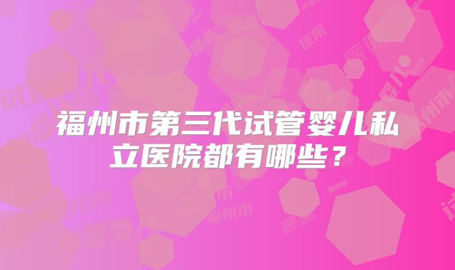 福州市第三代试管婴儿私立医院都有哪些？