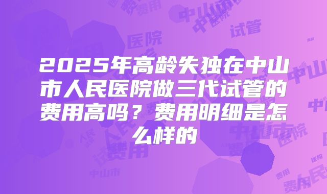 2025年高龄失独在中山市人民医院做三代试管的费用高吗？费用明细是怎么样的