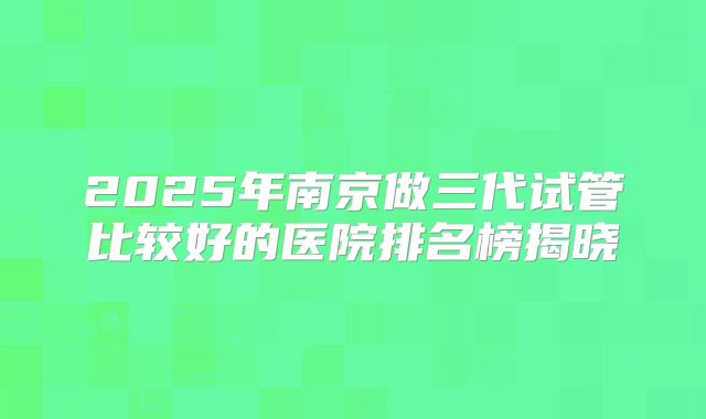 2025年南京做三代试管比较好的医院排名榜揭晓