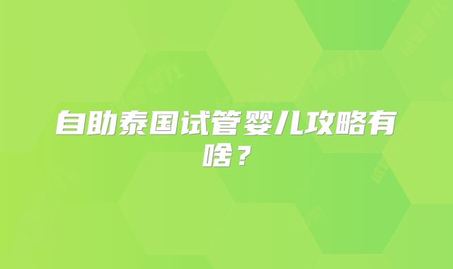 自助泰国试管婴儿攻略有啥?