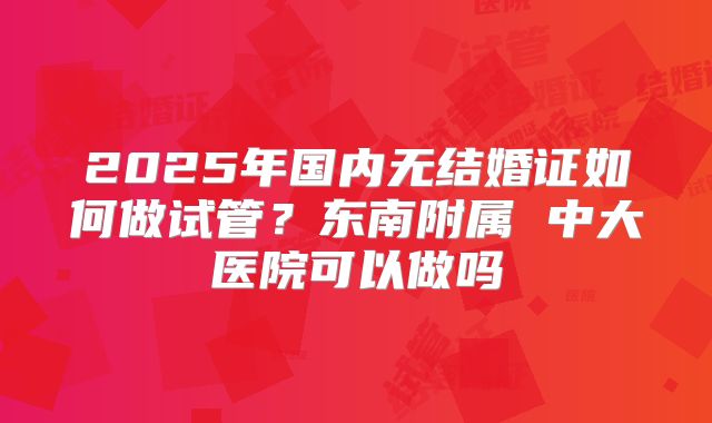 2025年国内无结婚证如何做试管？东南附属 中大医院可以做吗