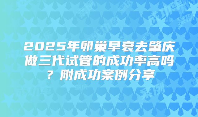 2025年卵巢早衰去肇庆做三代试管的成功率高吗？附成功案例分享
