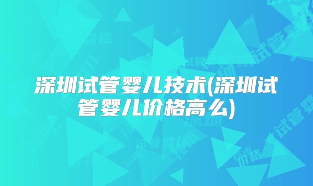 深圳试管婴儿技术(深圳试管婴儿价格高么)