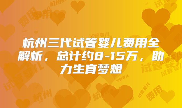 杭州三代试管婴儿费用全解析，总计约8-15万，助力生育梦想