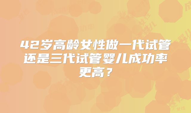 42岁高龄女性做一代试管还是三代试管婴儿成功率更高？