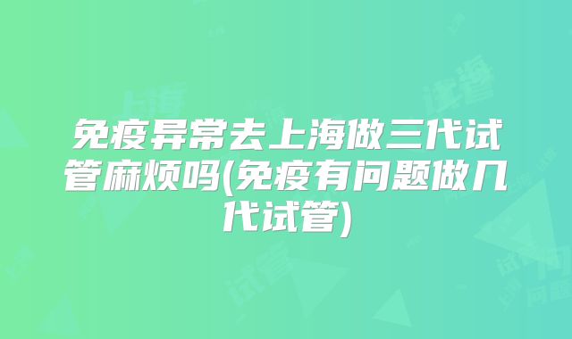 免疫异常去上海做三代试管麻烦吗(免疫有问题做几代试管)