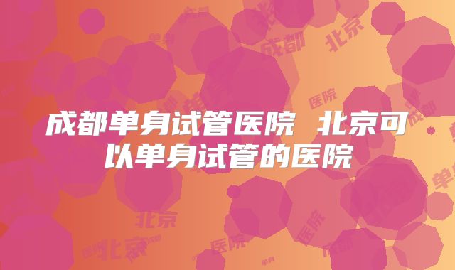 成都单身试管医院 北京可以单身试管的医院