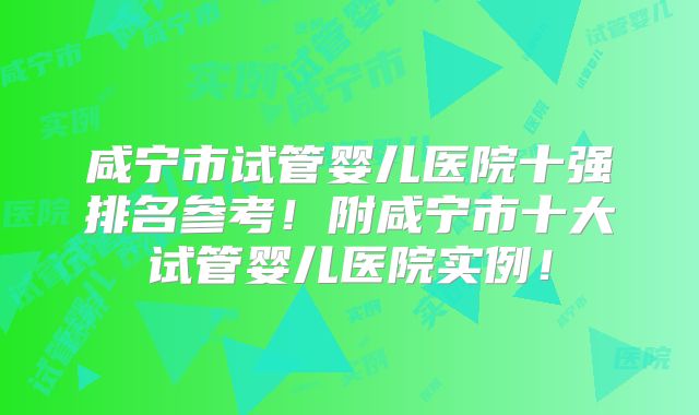 咸宁市试管婴儿医院十强排名参考!附咸宁市十大试管婴儿医院实例!