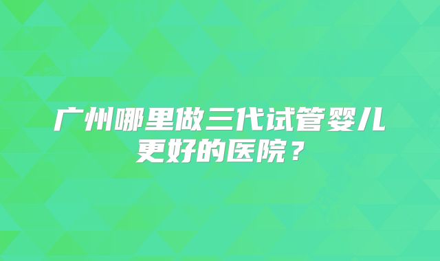 广州哪里做三代试管婴儿更好的医院？
