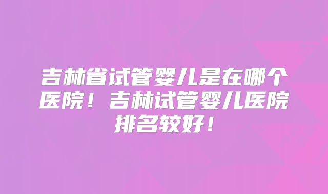吉林省试管婴儿是在哪个医院！吉林试管婴儿医院排名较好！
