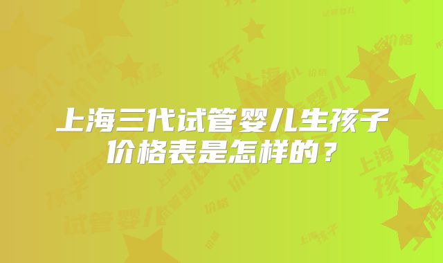 上海三代试管婴儿生孩子价格表是怎样的?