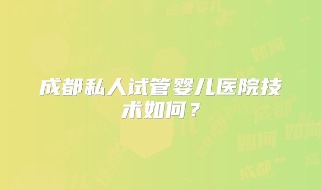 成都私人试管婴儿医院技术如何？