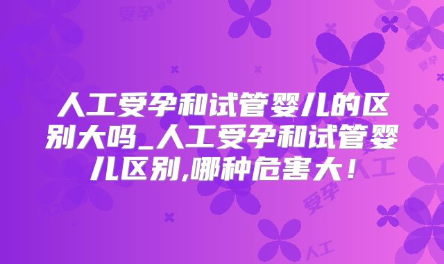 人工受孕和试管婴儿的区别大吗_人工受孕和试管婴儿区别,哪种危害大!