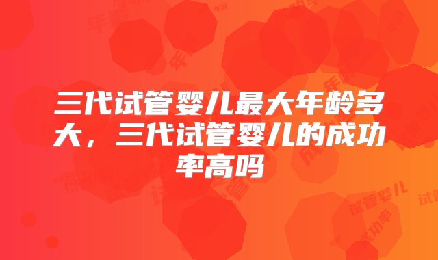 三代试管婴儿最大年龄多大，三代试管婴儿的成功率高吗