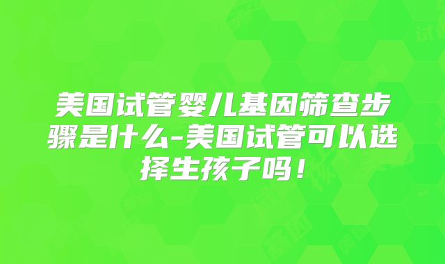 美国试管婴儿基因筛查步骤是什么-美国试管可以选择生孩子吗!