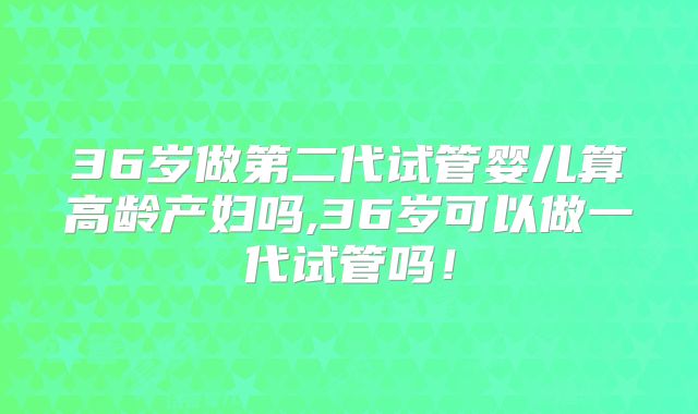 36岁做第二代试管婴儿算高龄产妇吗,36岁可以做一代试管吗!