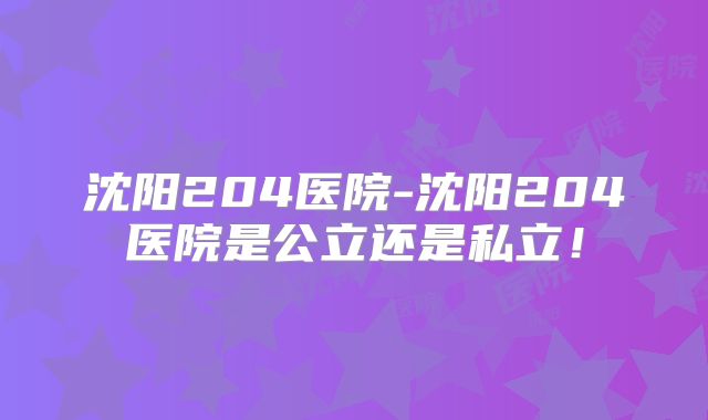 沈阳204医院-沈阳204医院是公立还是私立！