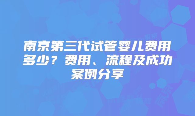 南京第三代试管婴儿费用多少？费用、流程及成功案例分享