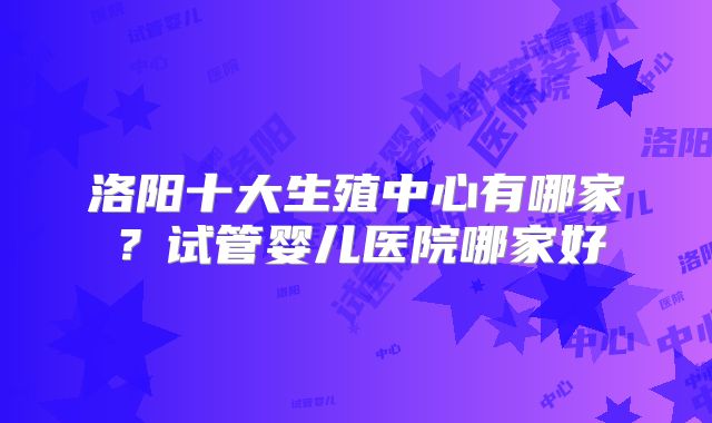 洛阳十大生殖中心有哪家？试管婴儿医院哪家好