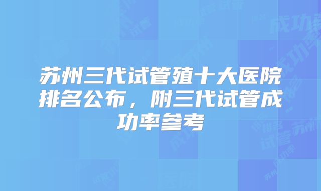 苏州三代试管殖十大医院排名公布，附三代试管成功率参考