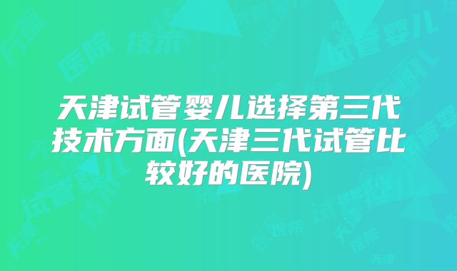 天津试管婴儿选择第三代技术方面(天津三代试管比较好的医院)