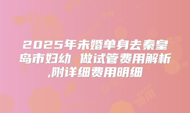 2025年未婚单身去秦皇岛市妇幼 做试管费用解析,附详细费用明细