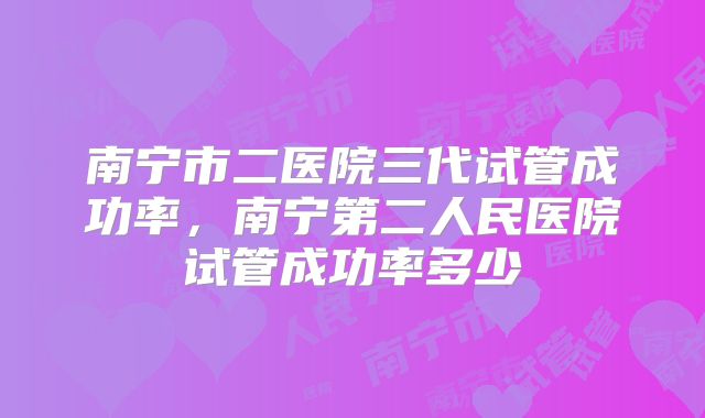 南宁市二医院三代试管成功率，南宁第二人民医院试管成功率多少