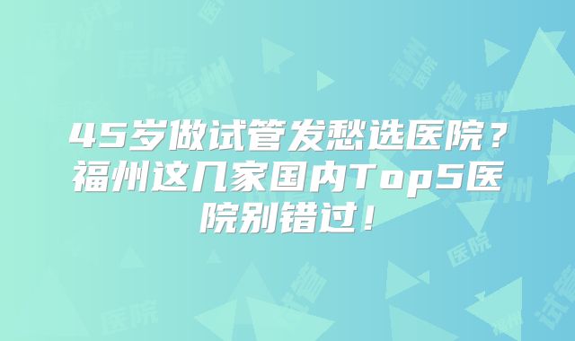45岁做试管发愁选医院？福州这几家国内Top5医院别错过！
