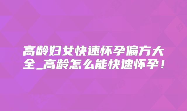 高龄妇女快速怀孕偏方大全_高龄怎么能快速怀孕！