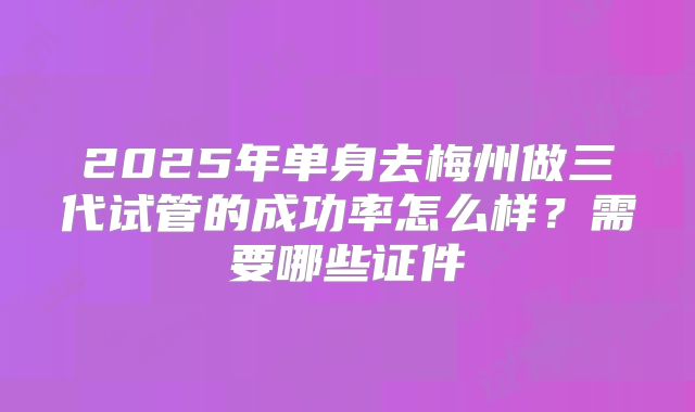 2025年单身去梅州做三代试管的成功率怎么样？需要哪些证件