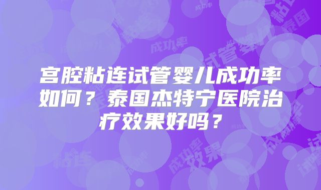 宫腔粘连试管婴儿成功率如何？泰国杰特宁医院治疗效果好吗？