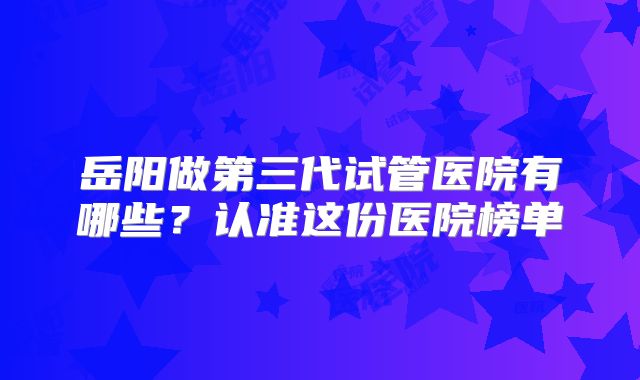 岳阳做第三代试管医院有哪些？认准这份医院榜单