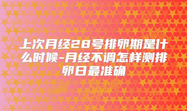 上次月经28号排卵期是什么时候-月经不调怎样测排卵日最准确
