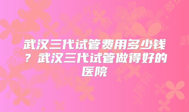 武汉三代试管费用多少钱？武汉三代试管做得好的医院