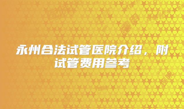 永州合法试管医院介绍，附试管费用参考