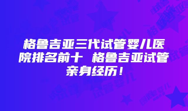 格鲁吉亚三代试管婴儿医院排名前十 格鲁吉亚试管亲身经历！